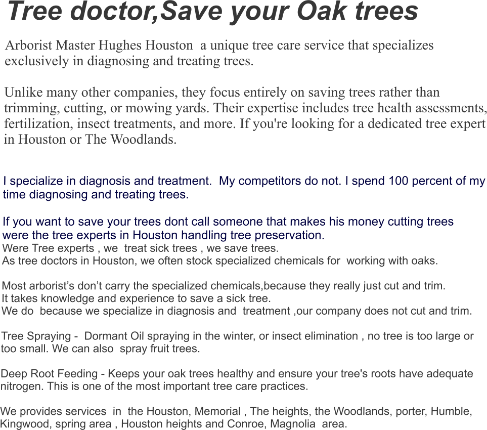 Tree doctor,Save your Oak trees  Arborist Master Hughes Houston  a unique tree care service that specializes exclusively in diagnosing and treating trees.   Unlike many other companies, they focus entirely on saving trees rather than trimming, cutting, or mowing yards. Their expertise includes tree health assessments, fertilization, insect treatments, and more. If you're looking for a dedicated tree expert in Houston or The Woodlands.    I specialize in diagnosis and treatment.  My competitors do not. I spend 100 percent of my time diagnosing and treating trees.  If you want to save your trees dont call someone that makes his money cutting trees  were the tree experts in Houston handling tree preservation. Were Tree experts , we  treat sick trees , we save trees.  As tree doctors in Houston, we often stock specialized chemicals for  working with oaks.   Most arborist’s don’t carry the specialized chemicals,because they really just cut and trim.  It takes knowledge and experience to save a sick tree. We do  because we specialize in diagnosis and  treatment ,our company does not cut and trim.    Tree Spraying -  Dormant Oil spraying in the winter, or insect elimination , no tree is too large or too small. We can also  spray fruit trees.    Deep Root Feeding - Keeps your oak trees healthy and ensure your tree's roots have adequate nitrogen. This is one of the most important tree care practices.   We provides services  in  the Houston, Memorial , The heights, the Woodlands, porter, Humble, Kingwood, spring area , Houston heights and Conroe, Magnolia  area.